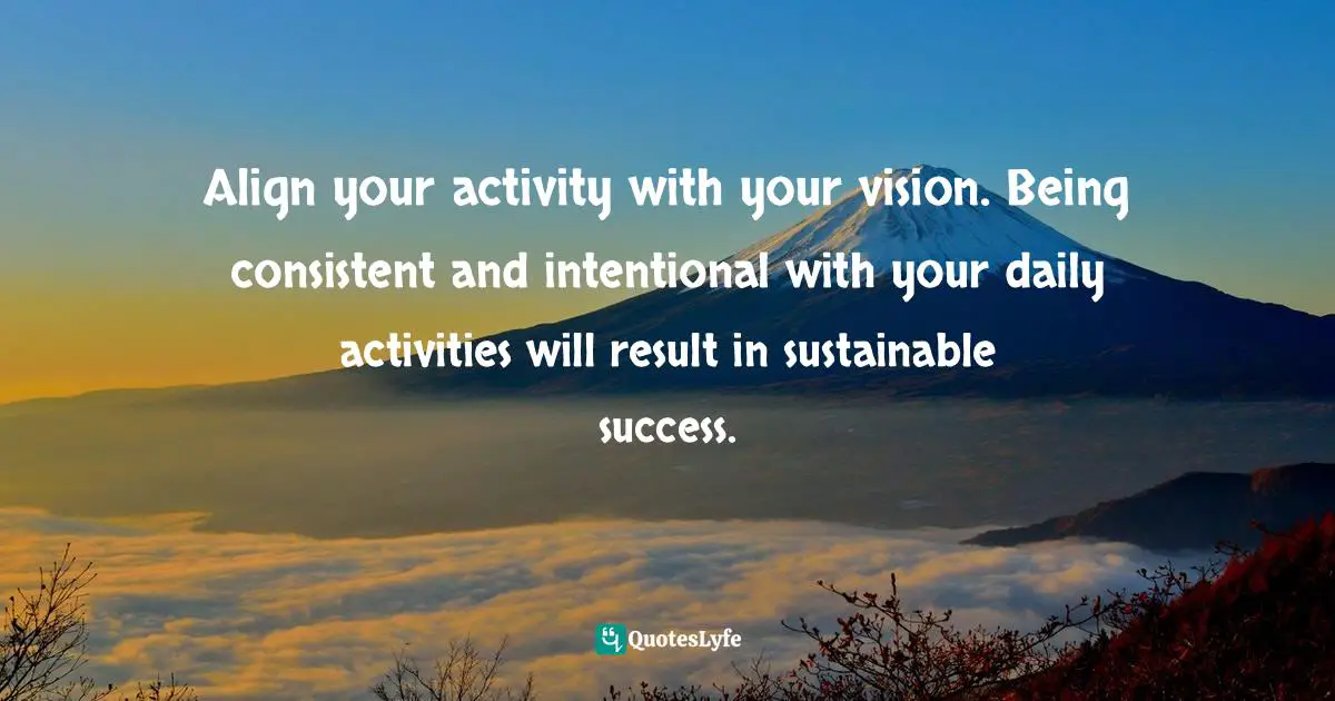 Align your activity with your vision. Being consistent and intentional with your daily activities will result in sustainable success.