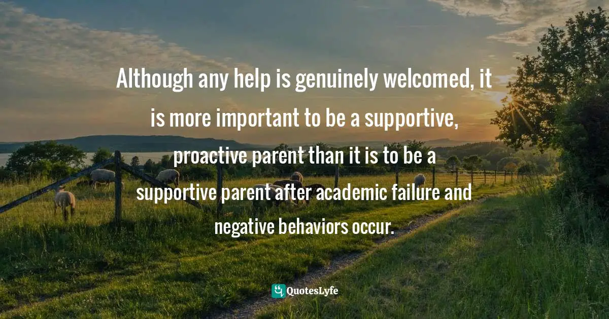 Although any help is genuinely welcomed, it is more important to be a supportive, proactive parent than it is to be a supportive parent after academic failure and negative behaviors occur.