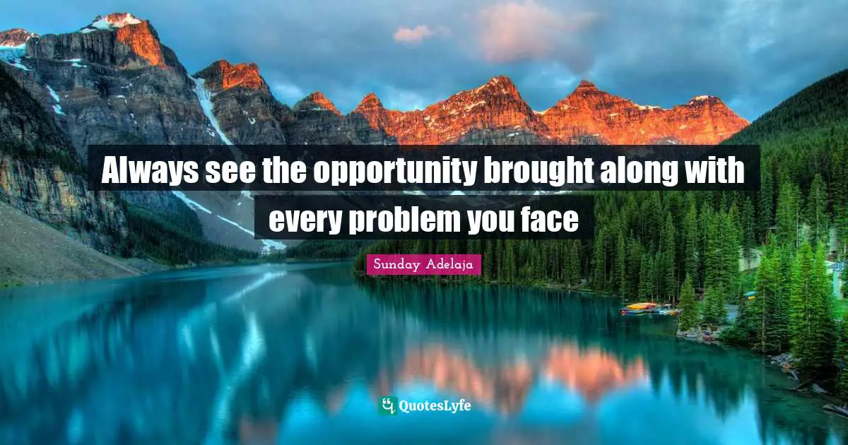 Always see the opportunity brought along with every problem you face