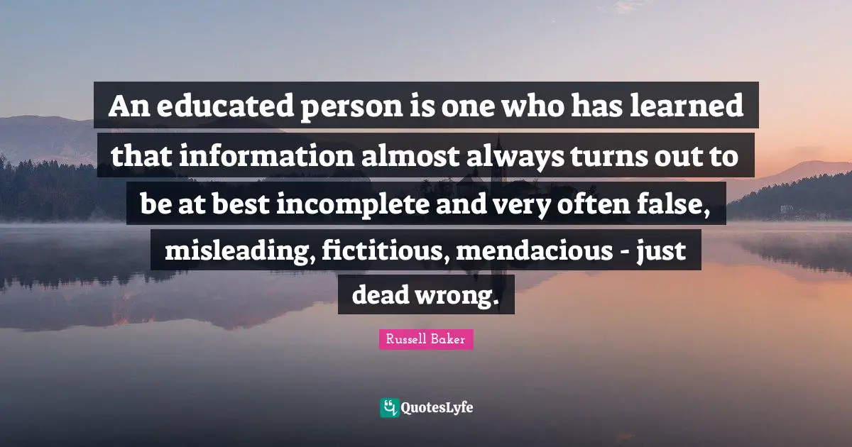 An educated person is one who has learned that information almost always turns out to be at best incomplete and very often false, misleading, fictitious, mendacious - just dead wrong.