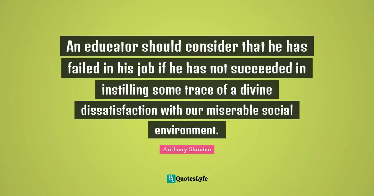 An educator should consider that he has failed in his job if he has not succeeded in instilling some trace of a divine dissatisfaction with our miserable social environment.