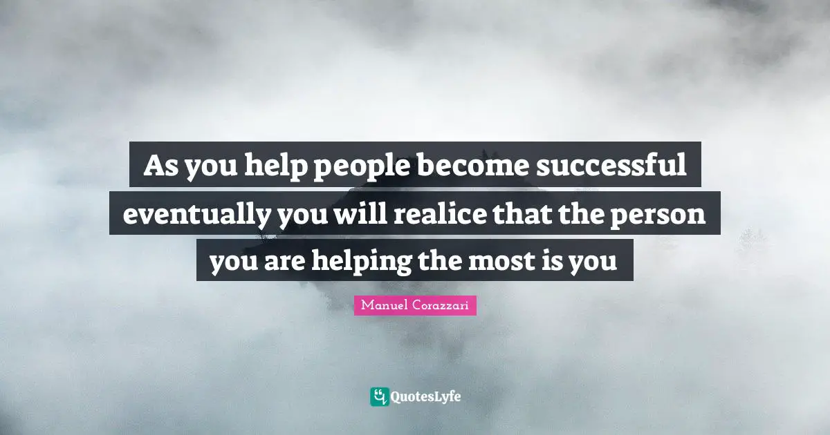 As you help people become successful eventually you will realice that the person you are helping the most is you