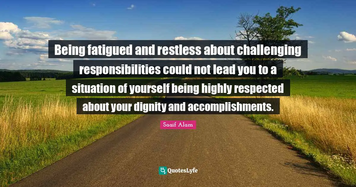 Being fatigued and restless about challenging responsibilities could not lead you to a situation of yourself being highly respected about your dignity and accomplishments.