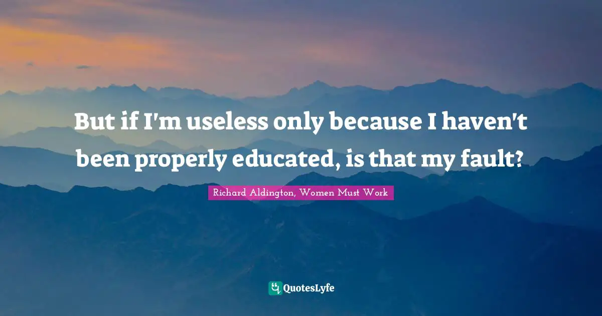 But if I'm useless only because I haven't been properly educated, is that my fault?