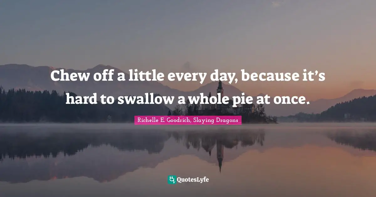 Richelle E. Goodrich, Slaying Dragons Quotes: Chew off a little every day, because it’s hard to swallow a whole pie at once.