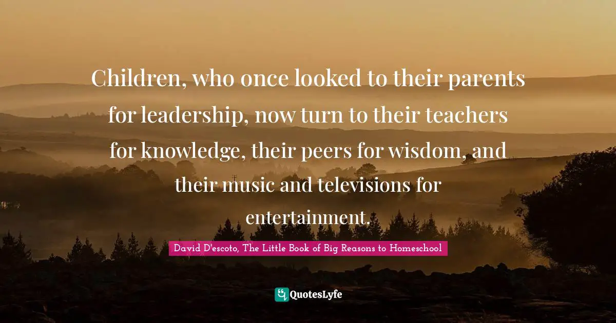 Children, who once looked to their parents for leadership, now turn to their teachers for knowledge, their peers for wisdom, and their music and televisions for entertainment.