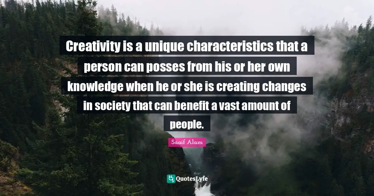 Creativity is a unique characteristics that a person can posses from his or her own knowledge when he or she is creating changes in society that can benefit a vast amount of people.