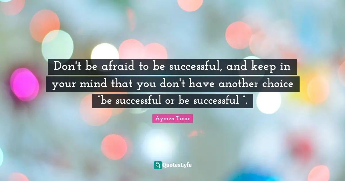 Don't be afraid to be successful, and keep in your mind that you don't have another choice “be successful or be successful “.