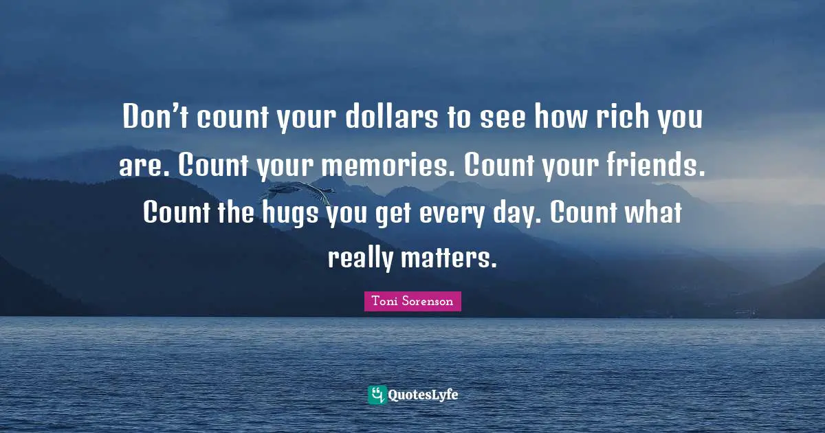 Don’t count your dollars to see how rich you are. Count your memories. Count your friends. Count the hugs you get every day. Count what really matters.