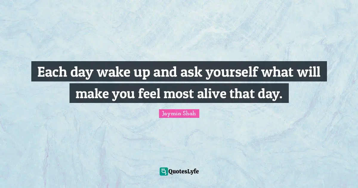 Each day wake up and ask yourself what will make you feel most alive that day.