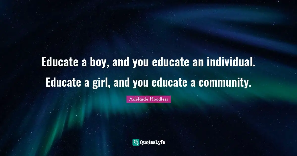 Educate a boy, and you educate an individual. Educate a girl, and you educate a community.