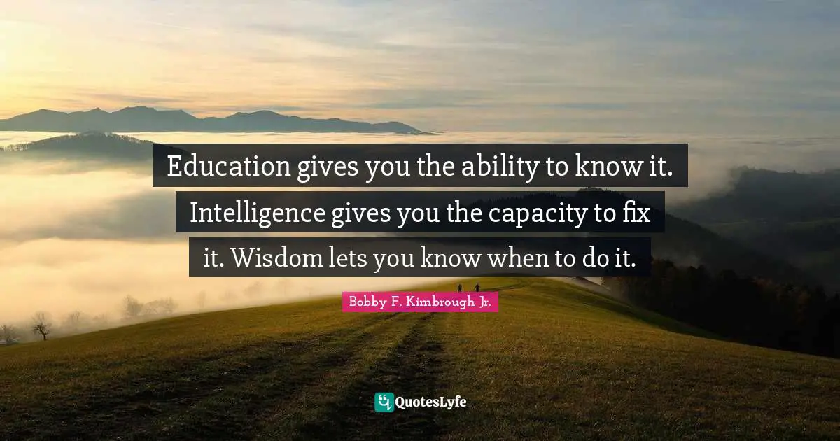 Education gives you the ability to know it. Intelligence gives you the capacity to fix it. Wisdom lets you know when to do it.