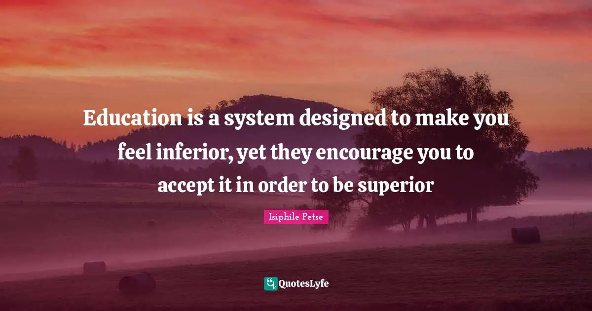 Schooling Quotes: "Education is a system designed to make you feel inferior, yet they encourage you to accept it in order to be superior"