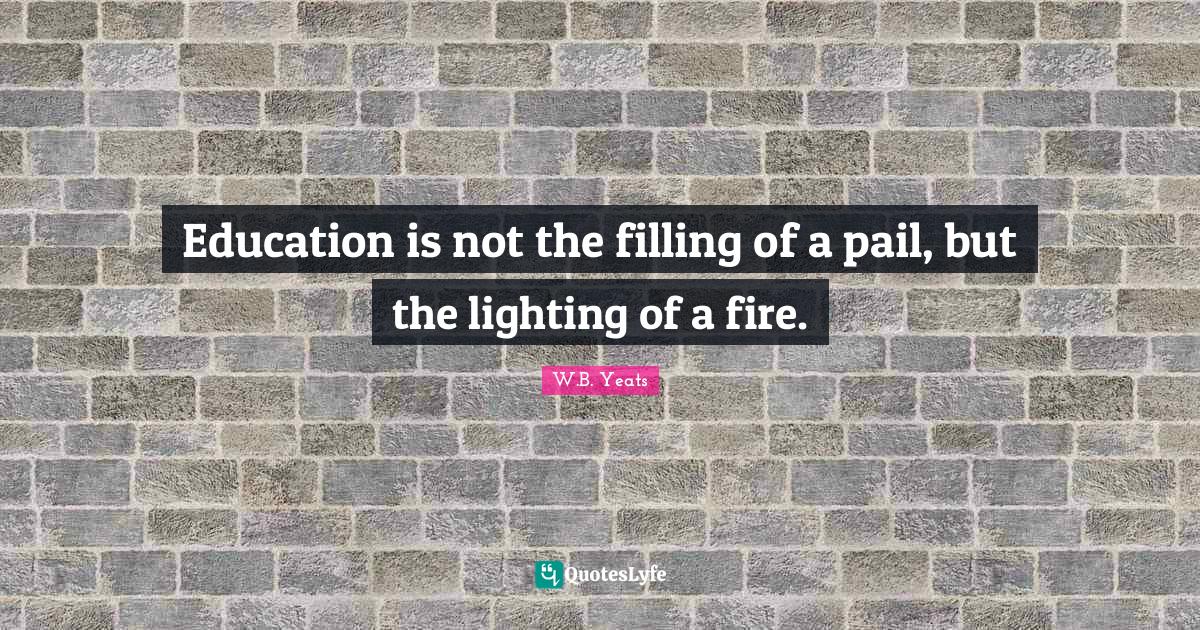 Education is not the filling of a pail, but the lighting of a fire