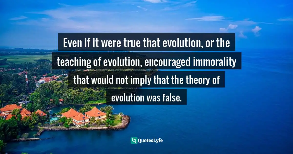 Even if it were true that evolution, or the teaching of evolution, encouraged immorality that would not imply that the theory of evolution was false.