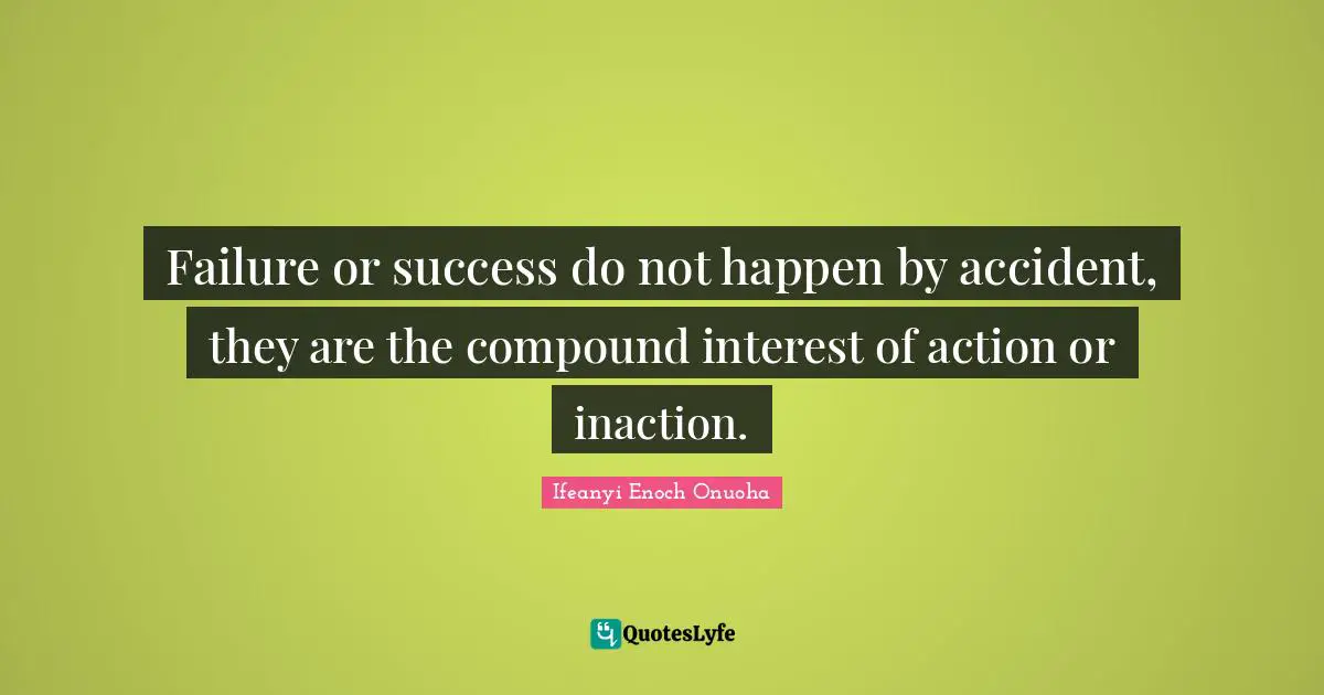 Failure or success do not happen by accident, they are the compound interest of action or inaction.