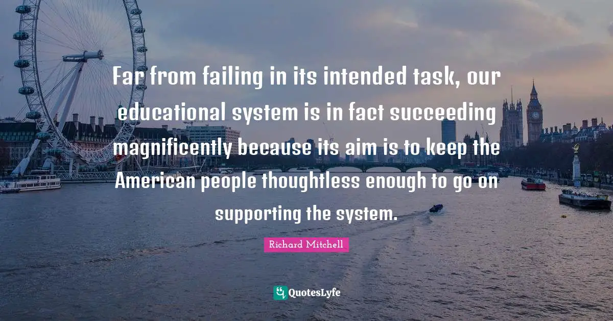 Far from failing in its intended task, our educational system is in fact succeeding magnificently because its aim is to keep the American people thoughtless enough to go on supporting the system.