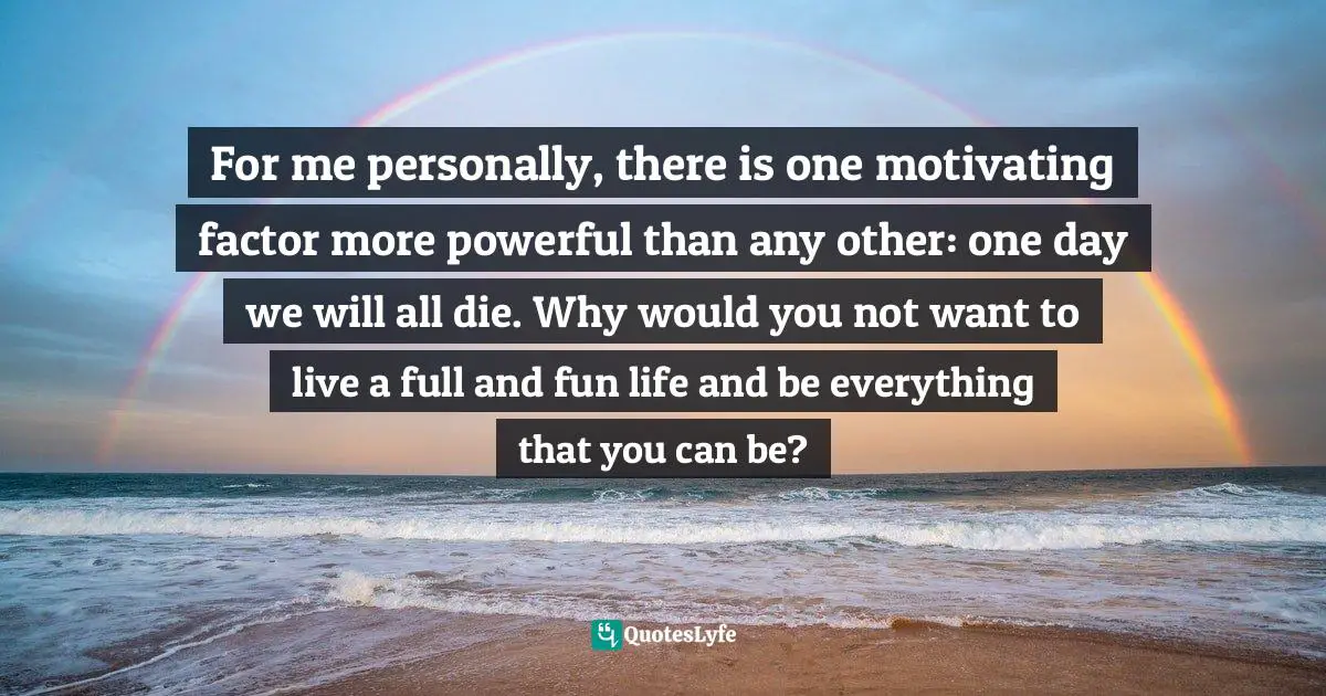 For me personally, there is one motivating factor more powerful than any other: one day we will all die. Why would you not want to live a full and fun life and be everything that you can be?