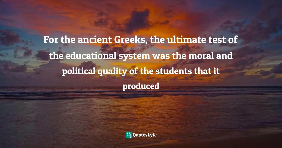 For the ancient Greeks, the ultimate test of the educational system was the moral and political quality of the students that it produced