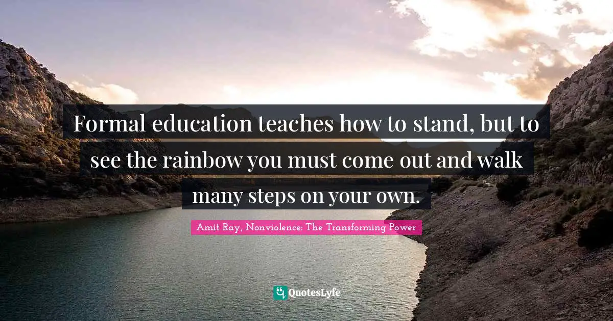 Formal education teaches how to stand, but to see the rainbow you must come out and walk many steps on your own.