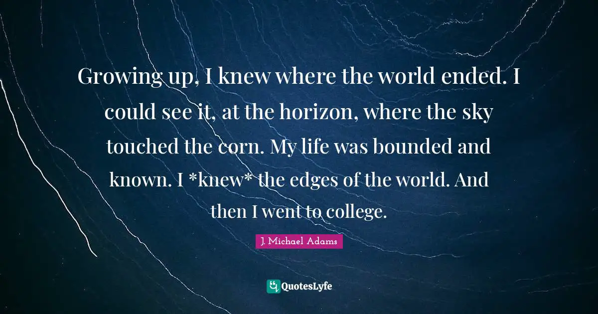 Growing up, I knew where the world ended. I could see it, at the horizon, where the sky touched the corn. My life was bounded and known. I *knew* the edges of the world. And then I went to college.