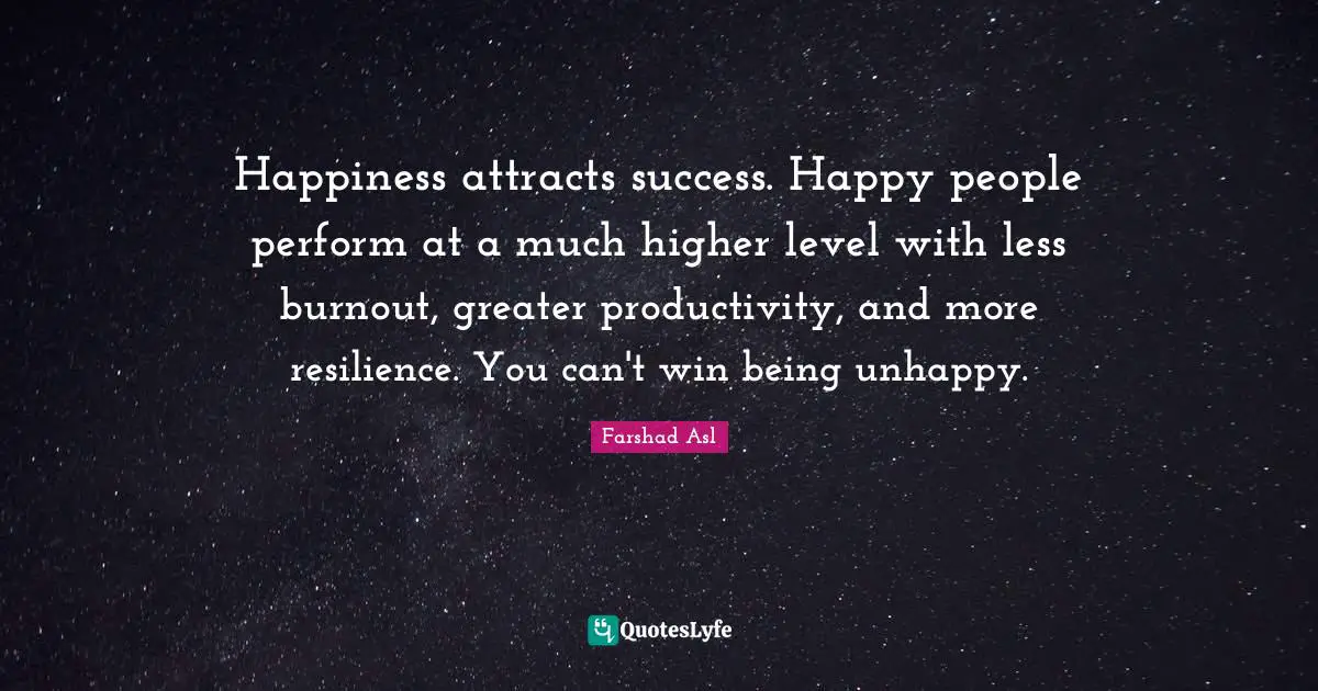 Happiness attracts success. Happy people perform at a much higher level with less burnout, greater productivity, and more resilience. You can't win being unhappy.