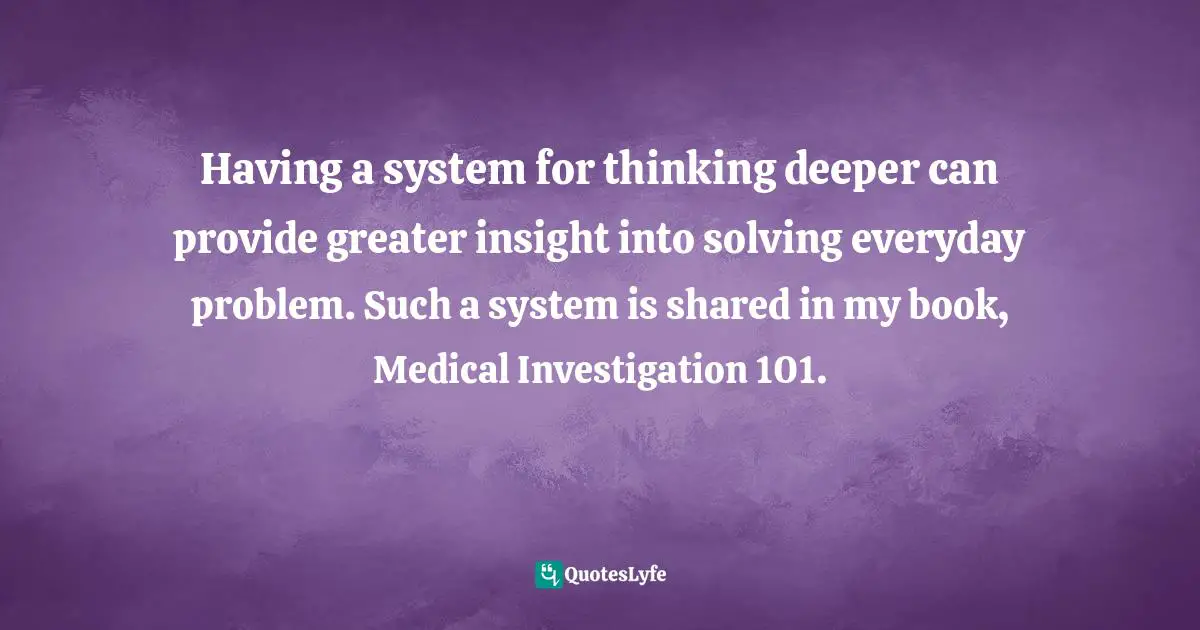 Dr. Russ Hill, Medical Investigation 101: A Book to Inspire Your Interest in Medicine and How Doctors Think Quotes: Having a system for thinking deeper can provide greater insight into solving everyday problem. Such a system is shared in my book, Medical Investigation 101.