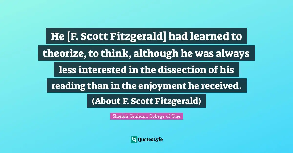 He [F. Scott Fitzgerald] had learned to theorize, to think, although he was always less interested in the dissection of his reading than in the enjoyment he received. (About F. Scott Fitzgerald)