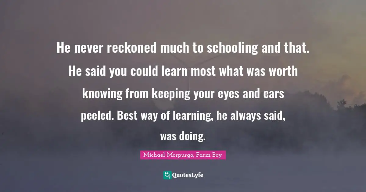 He never reckoned much to schooling and that. He said you could learn most what was worth knowing from keeping your eyes and ears peeled. Best way of learning, he always said, was doing.