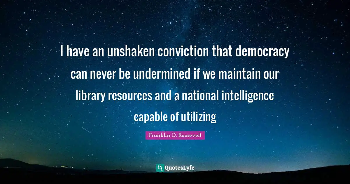 I have an unshaken conviction that democracy can never be undermined if we maintain our library resources and a national intelligence capable of utilizing