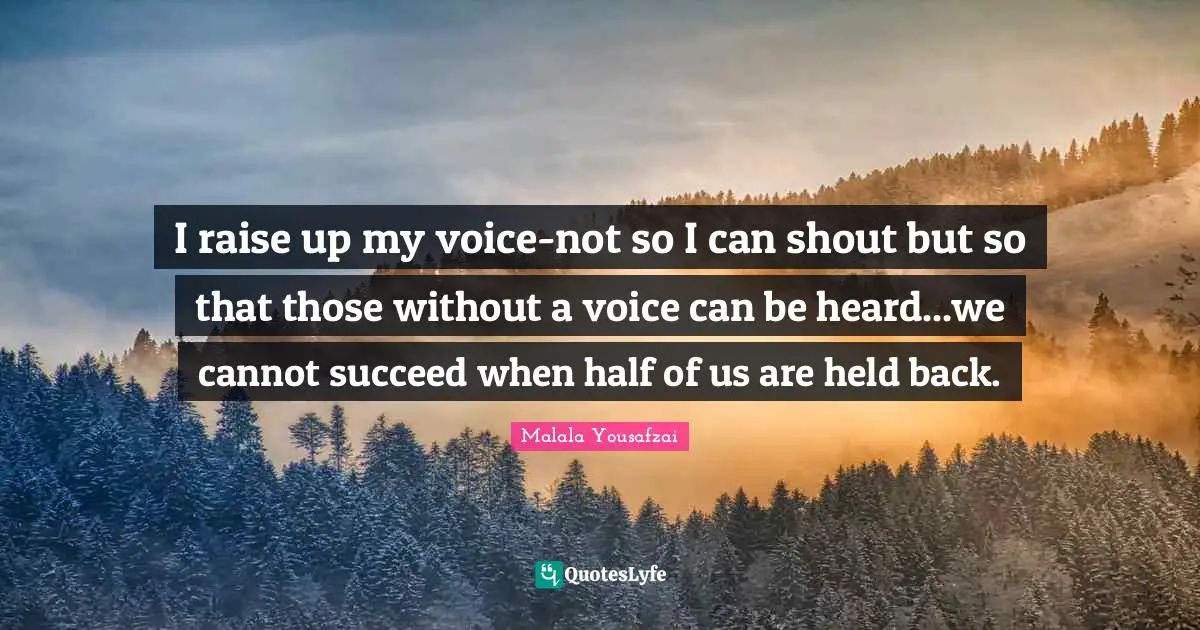 Malala Yousafzai Quotes: "I raise up my voice-not so I can shout but so that those without a voice can be heard...we cannot succeed when half of us are held back."