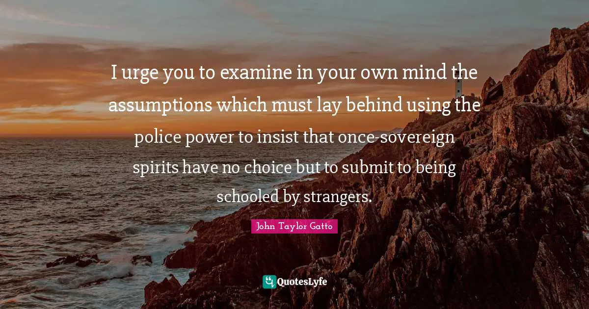 John Taylor Gatto Quotes: "I urge you to examine in your own mind the assumptions which must lay behind using the police power to insist that once-sovereign spirits have no choice but to submit to being schooled by strangers."