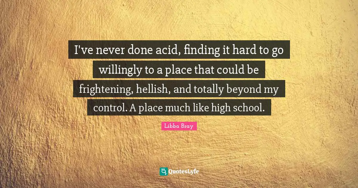 I've never done acid, finding it hard to go willingly to a place that could be frightening, hellish, and totally beyond my control. A place much like high school.