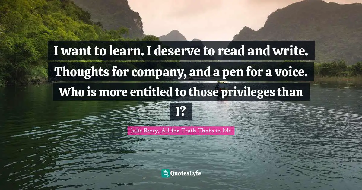 I want to learn. I deserve to read and write. Thoughts for company, and a pen for a voice. Who is more entitled to those privileges than I?