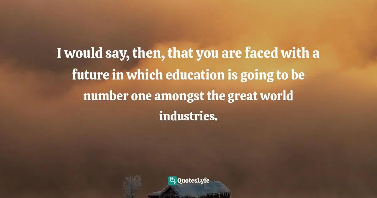 I would say, then, that you are faced with a future in which education is going to be number one amongst the great world industries.