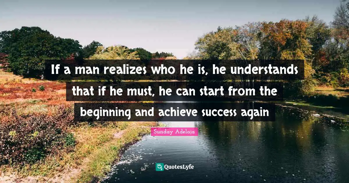 If a man realizes who he is, he understands that if he must, he can start from the beginning and achieve success again