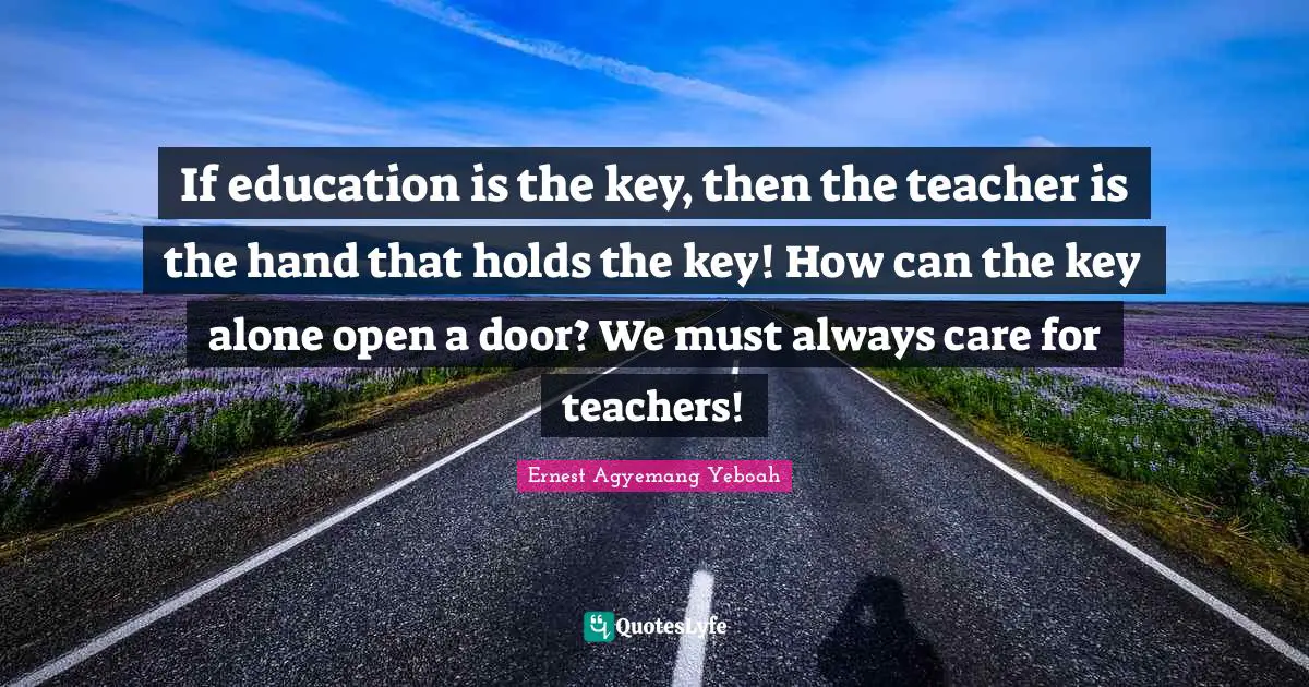 If education is the key, then the teacher is the hand that holds the key! How can the key alone open a door? We must always care for teachers!