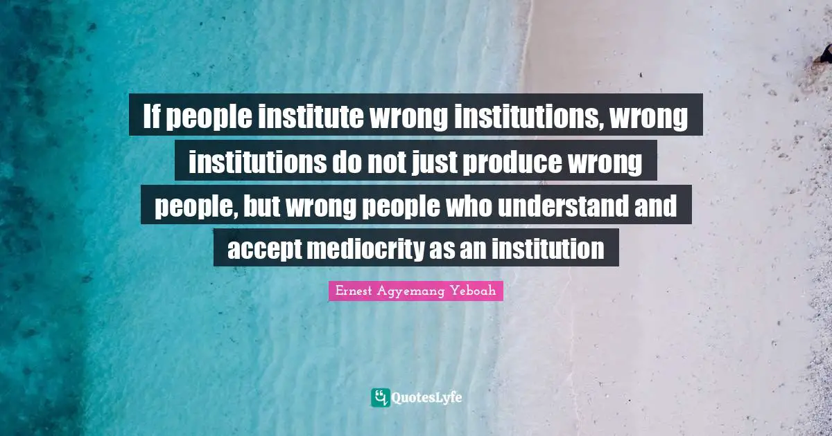 If people institute wrong institutions, wrong institutions do not just produce wrong people, but wrong people who understand and accept mediocrity as an institution