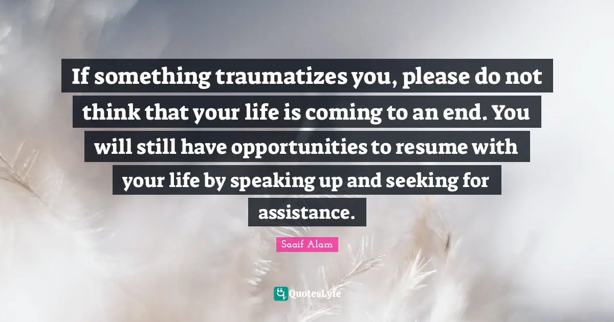 If something traumatizes you, please do not think that your life is coming to an end. You will still have opportunities to resume with your life by speaking up and seeking for assistance.