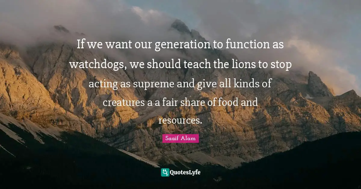 If we want our generation to function as watchdogs, we should teach the lions to stop acting as supreme and give all kinds of creatures a a fair share of food and resources.