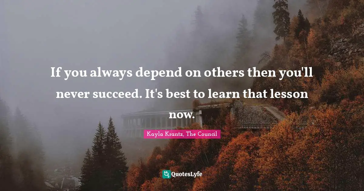 If you always depend on others then you'll never succeed. It's best to learn that lesson now.