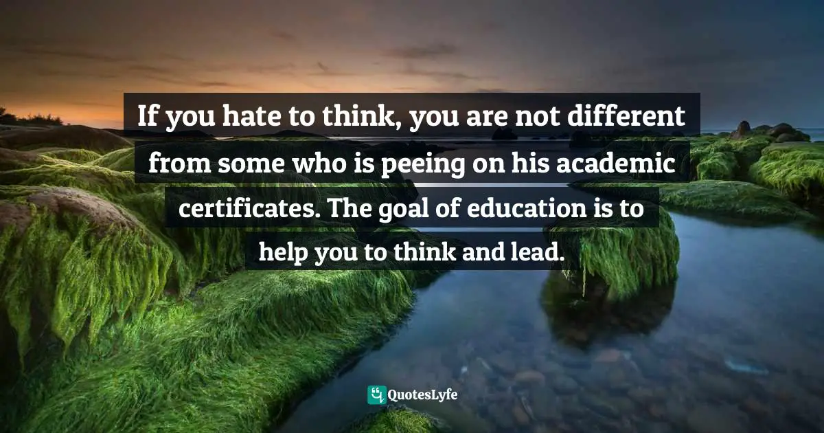 Israelmore Ayivor, Leaders' Frontpage: Leadership Insights from 21 Martin Luther King Jr. Thoughts Quotes: If you hate to think, you are not different from some who is peeing on his academic certificates. The goal of education is to help you to think and lead.