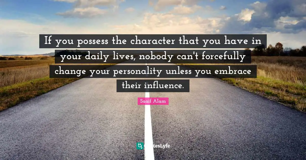If you possess the character that you have in your daily lives, nobody can't forcefully change your personality unless you embrace their influence.