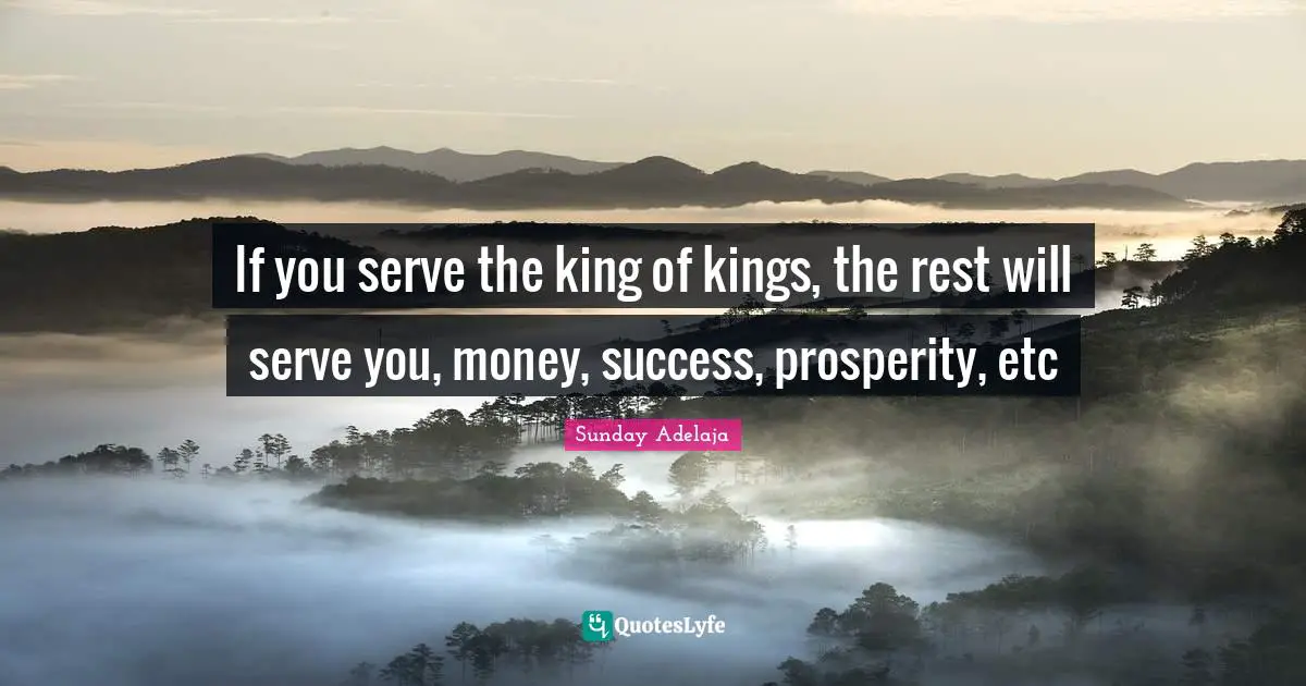 If you serve the king of kings, the rest will serve you, money, success, prosperity, etc