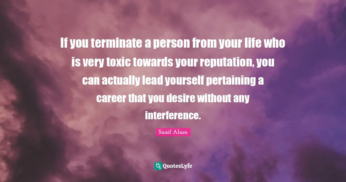 If you terminate a person from your life who is very toxic towards your reputation, you can actually lead yourself pertaining a career that you desire without any interference.