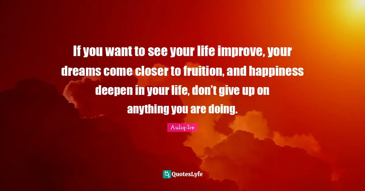 If you want to see your life improve, your dreams come closer to fruition, and happiness deepen in your life, don’t give up on anything you are doing.