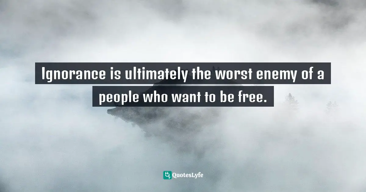 Ignorance is ultimately the worst enemy of a people who want to be free.