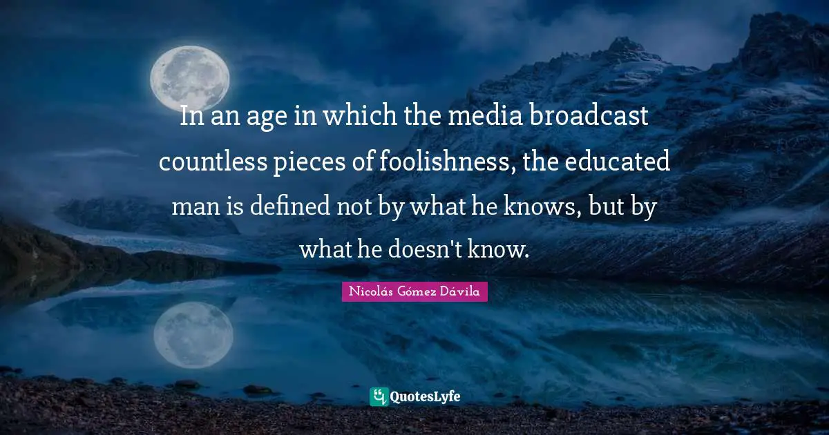 In an age in which the media broadcast countless pieces of foolishness, the educated man is defined not by what he knows, but by what he doesn't know.