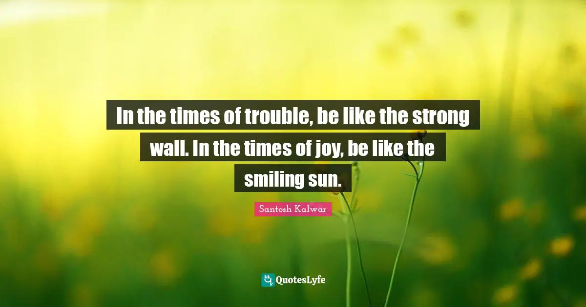 In the times of trouble, be like the strong wall. In the times of joy, be like the smiling sun.