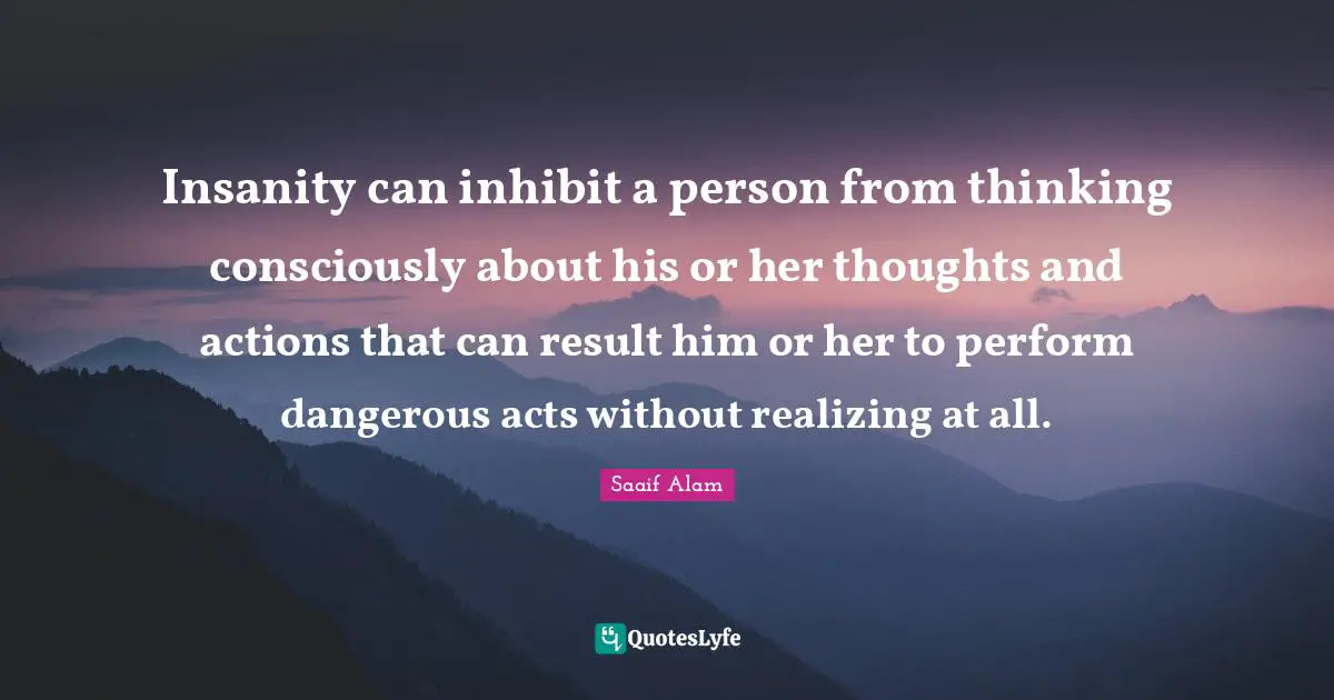 Insanity can inhibit a person from thinking consciously about his or her thoughts and actions that can result him or her to perform dangerous acts without realizing at all.